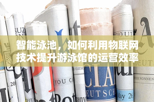 智能泳池，如何利用物联网技术提升游泳馆的运营效率？