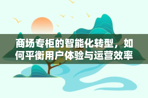 商场专柜的智能化转型，如何平衡用户体验与运营效率？