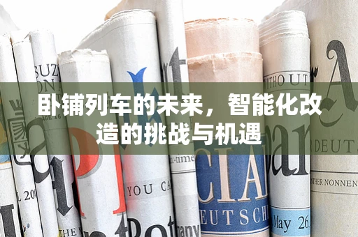 卧铺列车的未来，智能化改造的挑战与机遇
