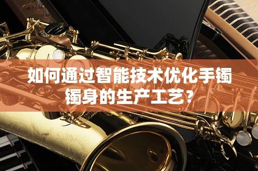 如何通过智能技术优化手镯镯身的生产工艺？