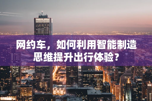 网约车，如何利用智能制造思维提升出行体验？