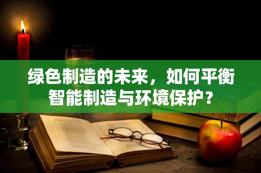 绿色制造的未来，如何平衡智能制造与环境保护？