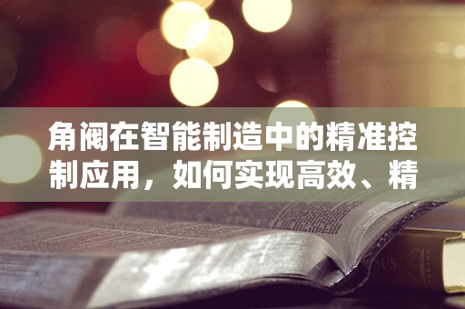 角阀在智能制造中的精准控制应用，如何实现高效、精确的流体调节？