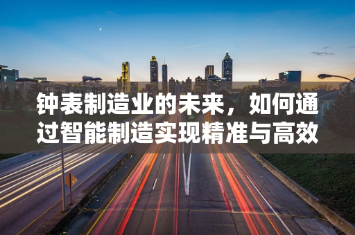 钟表制造业的未来，如何通过智能制造实现精准与高效？