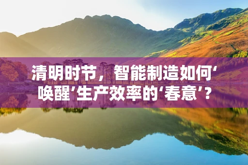 清明时节，智能制造如何‘唤醒’生产效率的‘春意’？