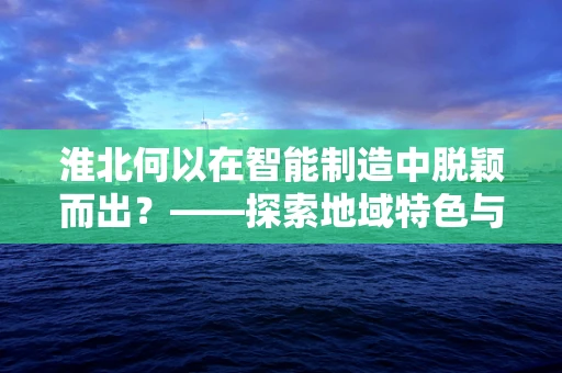 淮北何以在智能制造中脱颖而出？——探索地域特色与智能制造的融合之路