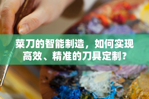 菜刀的智能制造，如何实现高效、精准的刀具定制？