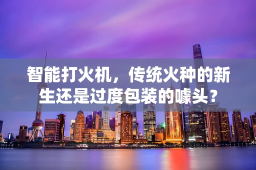 智能打火机，传统火种的新生还是过度包装的噱头？