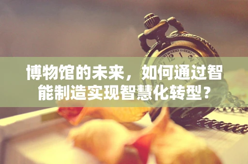 博物馆的未来，如何通过智能制造实现智慧化转型？