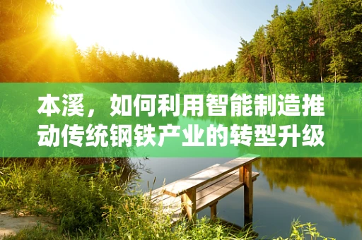 本溪，如何利用智能制造推动传统钢铁产业的转型升级？