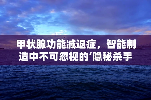 甲状腺功能减退症，智能制造中不可忽视的‘隐秘杀手’？