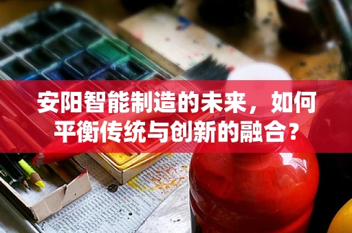 安阳智能制造的未来，如何平衡传统与创新的融合？