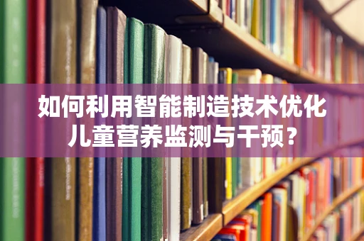 如何利用智能制造技术优化儿童营养监测与干预？