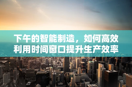 下午的智能制造，如何高效利用时间窗口提升生产效率？