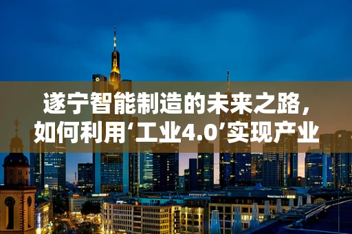 遂宁智能制造的未来之路，如何利用‘工业4.0’实现产业升级？