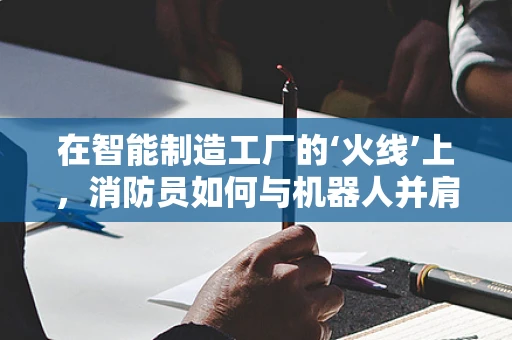 在智能制造工厂的‘火线’上，消防员如何与机器人并肩作战？