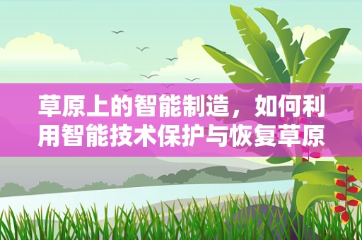草原上的智能制造，如何利用智能技术保护与恢复草原生态？