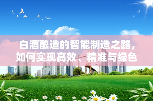 白酒酿造的智能制造之路，如何实现高效、精准与绿色？