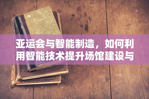 亚运会与智能制造，如何利用智能技术提升场馆建设与运营效率？