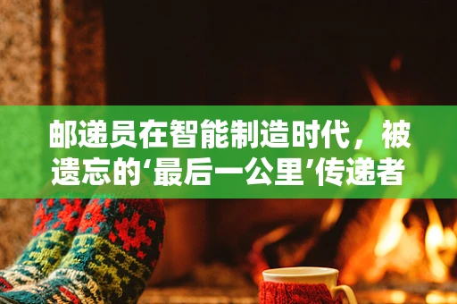 邮递员在智能制造时代，被遗忘的‘最后一公里’传递者？