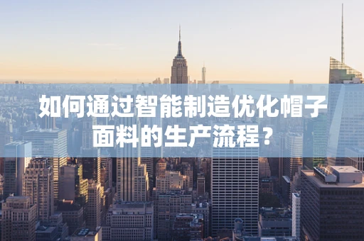 如何通过智能制造优化帽子面料的生产流程？