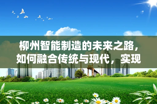 柳州智能制造的未来之路，如何融合传统与现代，实现产业升级？