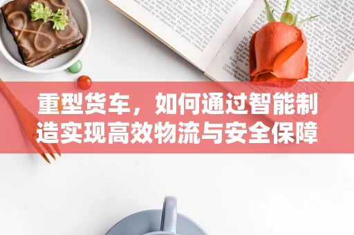 重型货车，如何通过智能制造实现高效物流与安全保障？