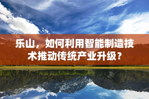 乐山，如何利用智能制造技术推动传统产业升级？