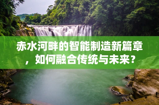 赤水河畔的智能制造新篇章，如何融合传统与未来？