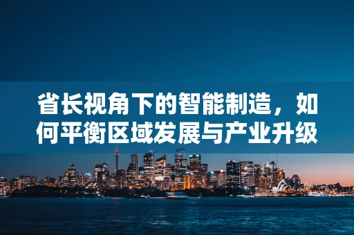 省长视角下的智能制造，如何平衡区域发展与产业升级？