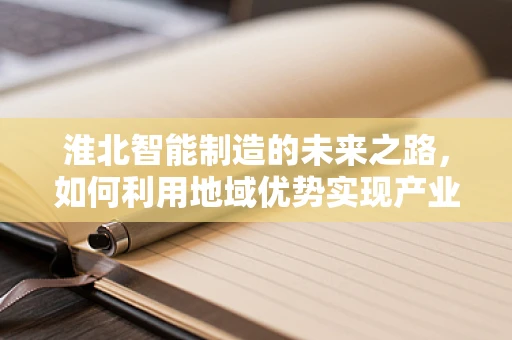 淮北智能制造的未来之路，如何利用地域优势实现产业升级？