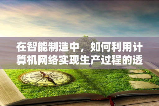 在智能制造中，如何利用计算机网络实现生产过程的透明化与智能化？
