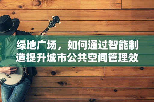 绿地广场，如何通过智能制造提升城市公共空间管理效率？
