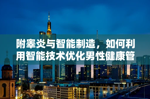 附睾炎与智能制造，如何利用智能技术优化男性健康管理？