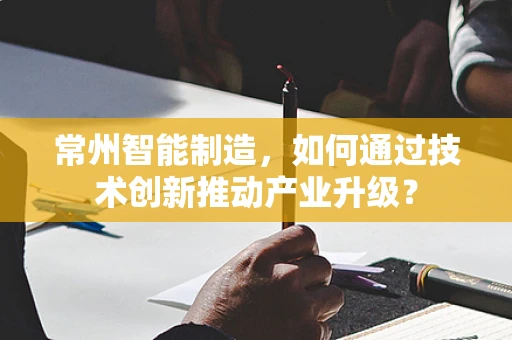 常州智能制造，如何通过技术创新推动产业升级？