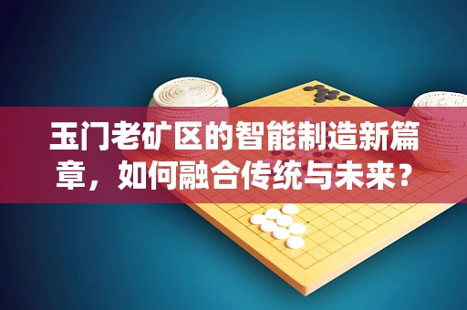 玉门老矿区的智能制造新篇章，如何融合传统与未来？