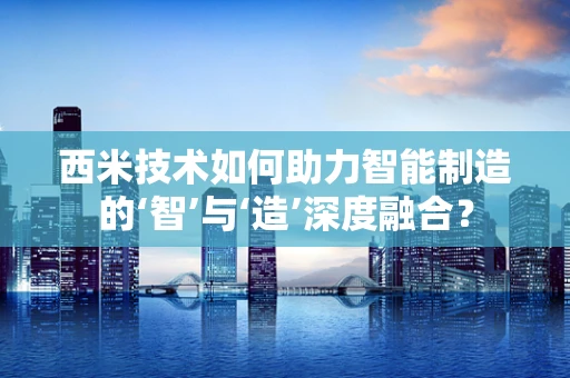 西米技术如何助力智能制造的‘智’与‘造’深度融合？