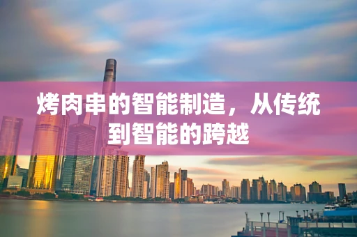 烤肉串的智能制造，从传统到智能的跨越
