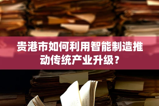 贵港市如何利用智能制造推动传统产业升级？