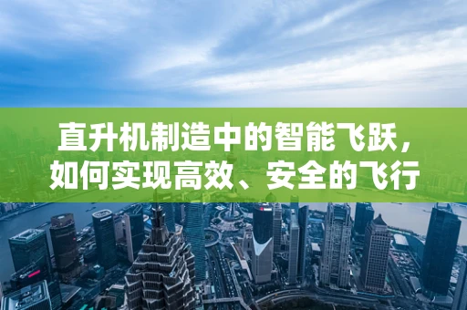 直升机制造中的智能飞跃，如何实现高效、安全的飞行？