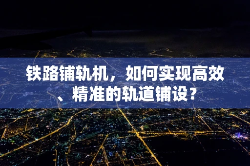 铁路铺轨机，如何实现高效、精准的轨道铺设？