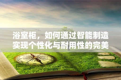浴室柜，如何通过智能制造实现个性化与耐用性的完美结合？