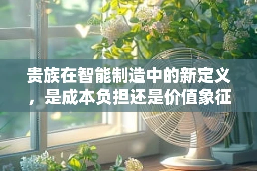 贵族在智能制造中的新定义，是成本负担还是价值象征？