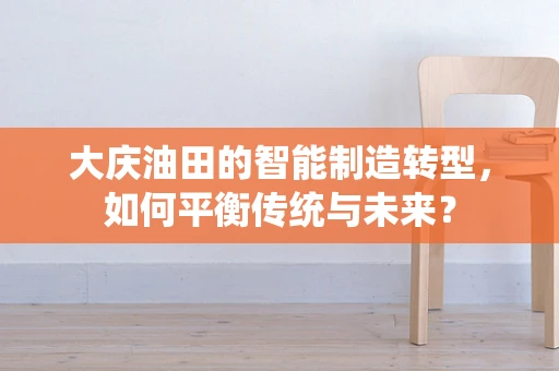 大庆油田的智能制造转型，如何平衡传统与未来？
