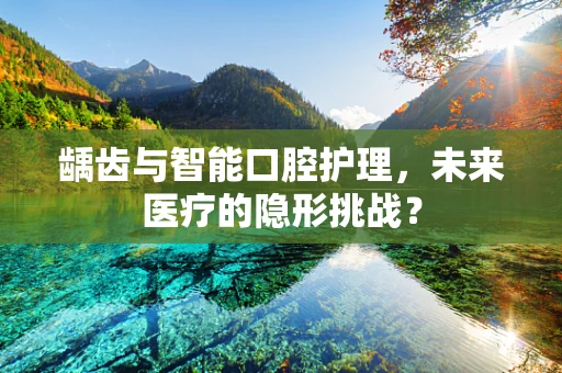 龋齿与智能口腔护理，未来医疗的隐形挑战？