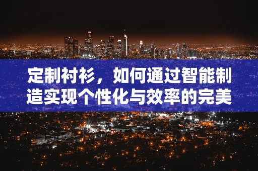 定制衬衫，如何通过智能制造实现个性化与效率的完美融合？