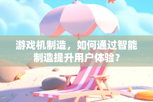 游戏机制造，如何通过智能制造提升用户体验？