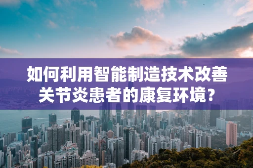 如何利用智能制造技术改善关节炎患者的康复环境？