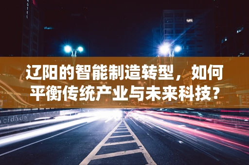 辽阳的智能制造转型，如何平衡传统产业与未来科技？