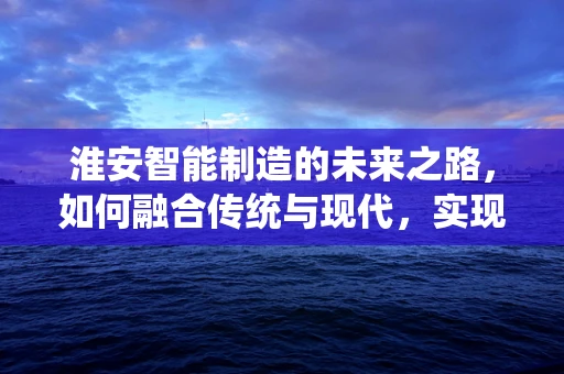 淮安智能制造的未来之路，如何融合传统与现代，实现产业升级？